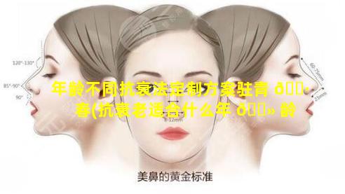 年龄不同抗衰法定制方案驻青 🕷 春(抗衰老适合什么年 🌻 龄做)